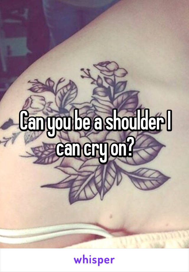 Can you be a shoulder I can cry on?