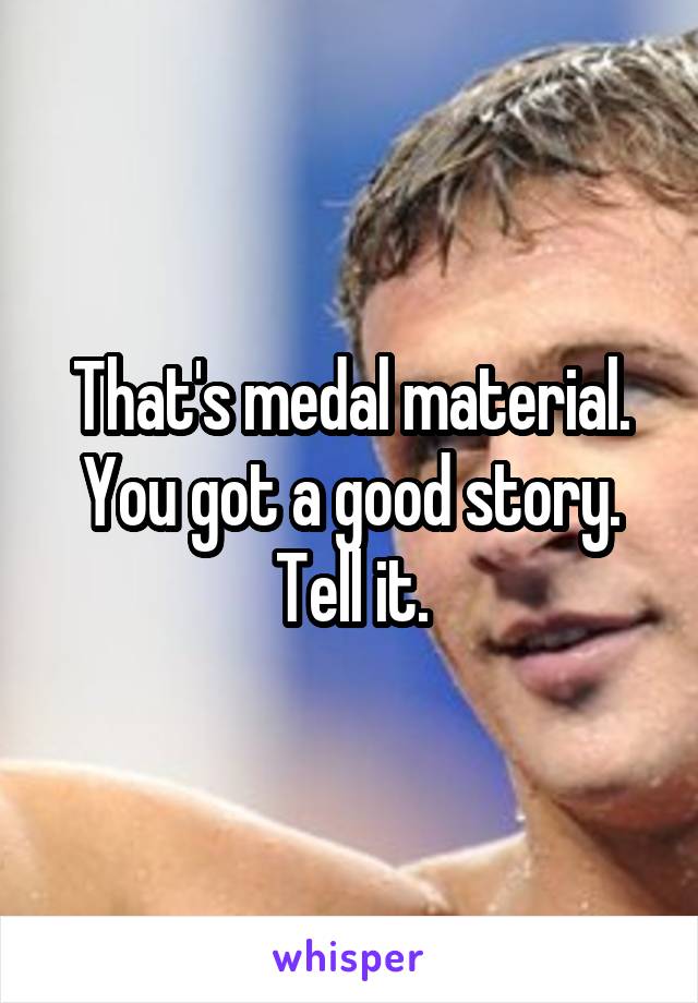 That's medal material. You got a good story. Tell it.