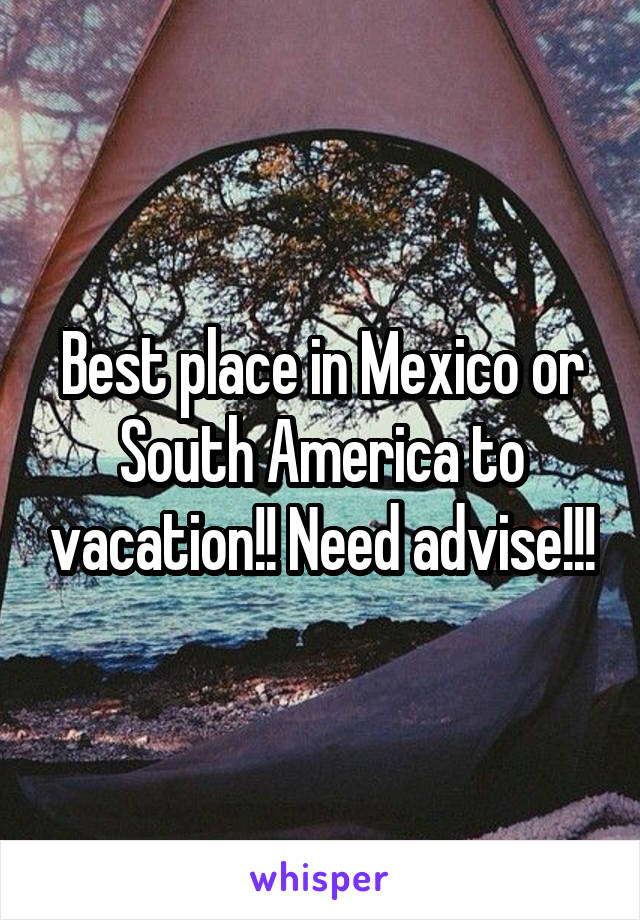 Best place in Mexico or South America to vacation!! Need advise!!!