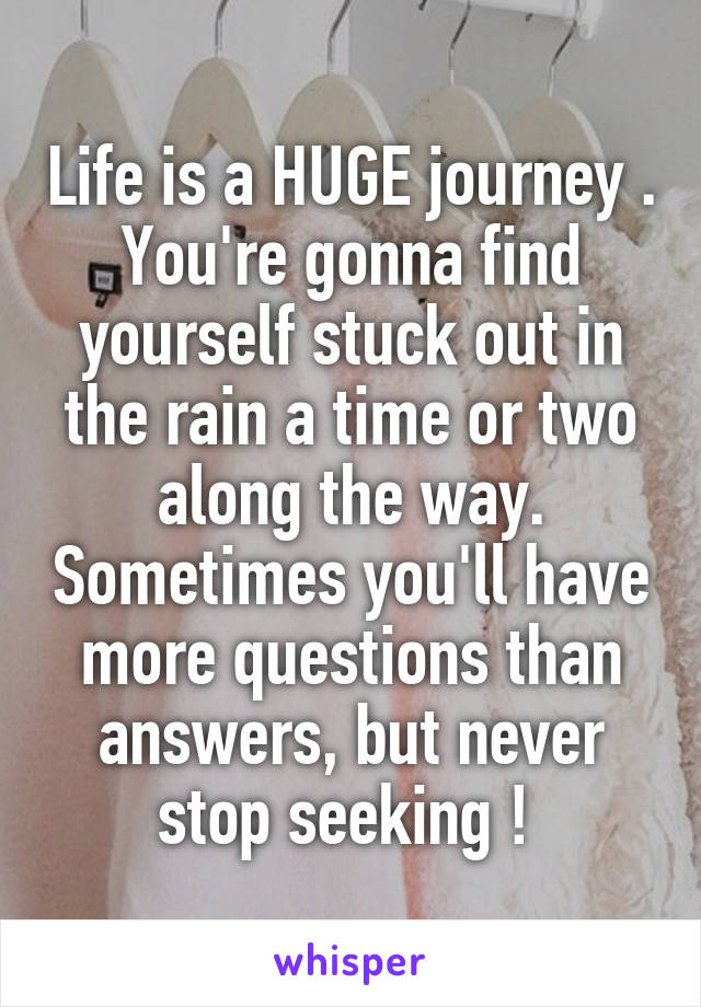 Life is a HUGE journey . You're gonna find yourself stuck out in the rain a time or two along the way. Sometimes you'll have more questions than answers, but never stop seeking ! 