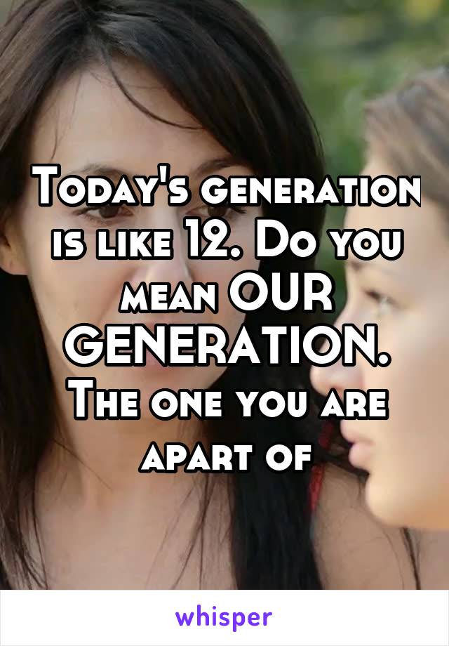 Today's generation is like 12. Do you mean OUR GENERATION. The one you are apart of
