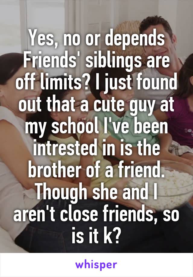 Yes, no or depends
Friends' siblings are off limits? I just found out that a cute guy at my school I've been intrested in is the brother of a friend. Though she and I aren't close friends, so is it k?