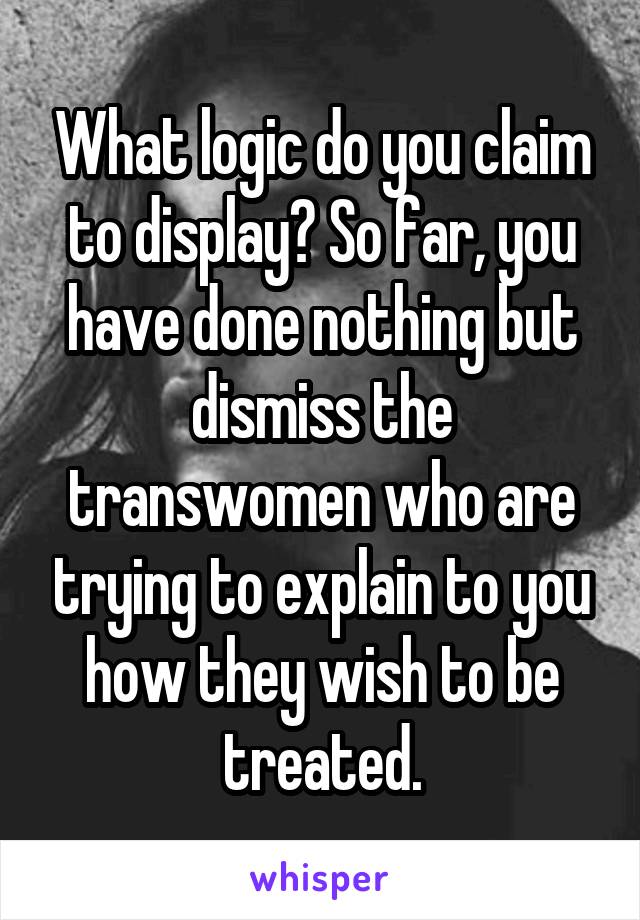 What logic do you claim to display? So far, you have done nothing but dismiss the transwomen who are trying to explain to you how they wish to be treated.