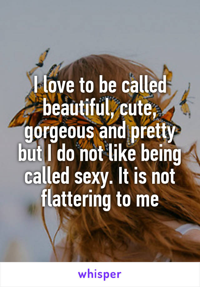 I love to be called beautiful, cute, gorgeous and pretty but I do not like being called sexy. It is not flattering to me