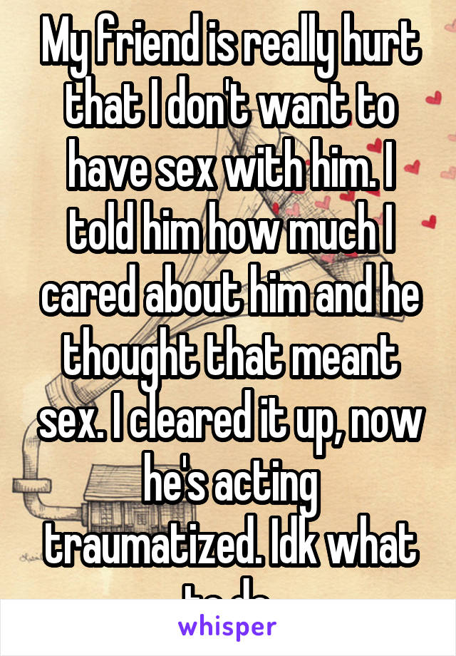 My friend is really hurt that I don't want to have sex with him. I told him how much I cared about him and he thought that meant sex. I cleared it up, now he's acting traumatized. Idk what to do.