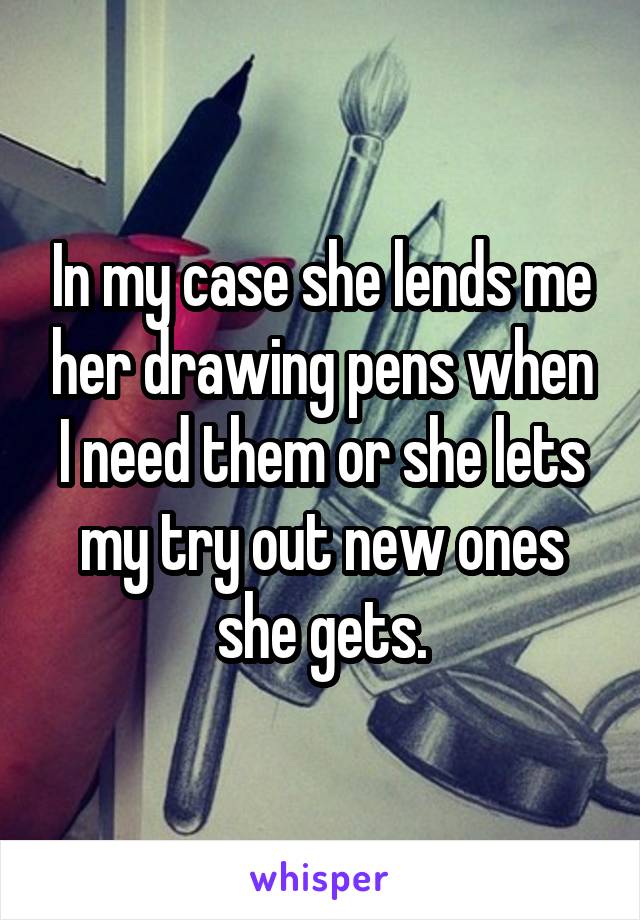 In my case she lends me her drawing pens when I need them or she lets my try out new ones she gets.