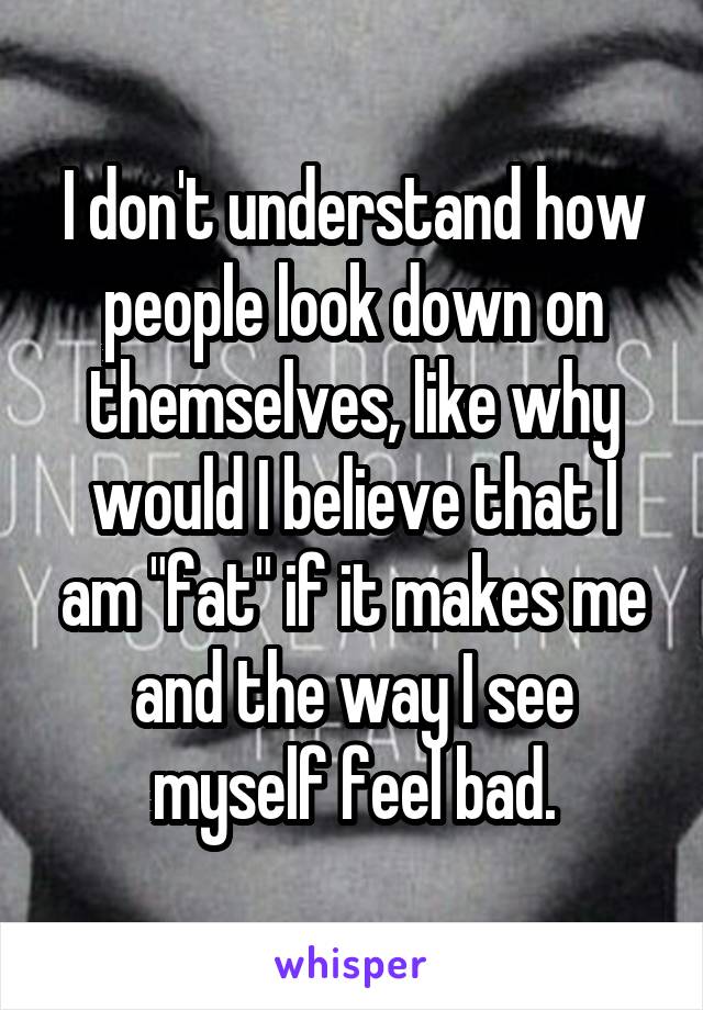 I don't understand how people look down on themselves, like why would I believe that I am "fat" if it makes me and the way I see myself feel bad.