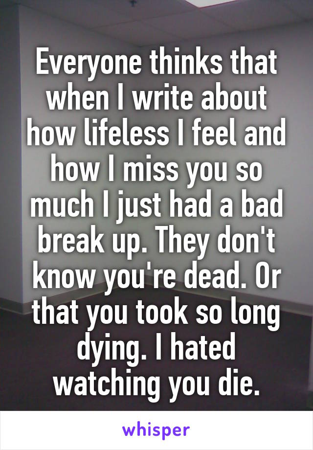 Everyone thinks that when I write about how lifeless I feel and how I miss you so much I just had a bad break up. They don't know you're dead. Or that you took so long dying. I hated watching you die.