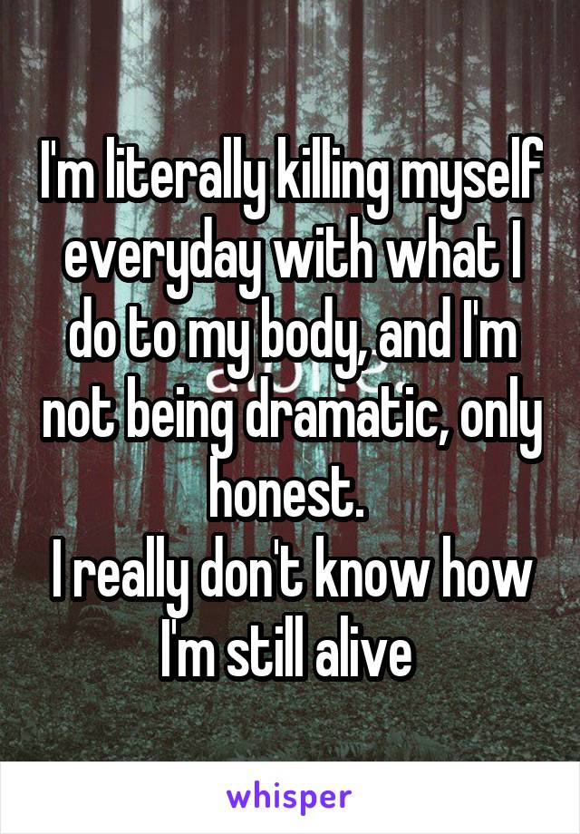 I'm literally killing myself everyday with what I do to my body, and I'm not being dramatic, only honest. 
I really don't know how I'm still alive 