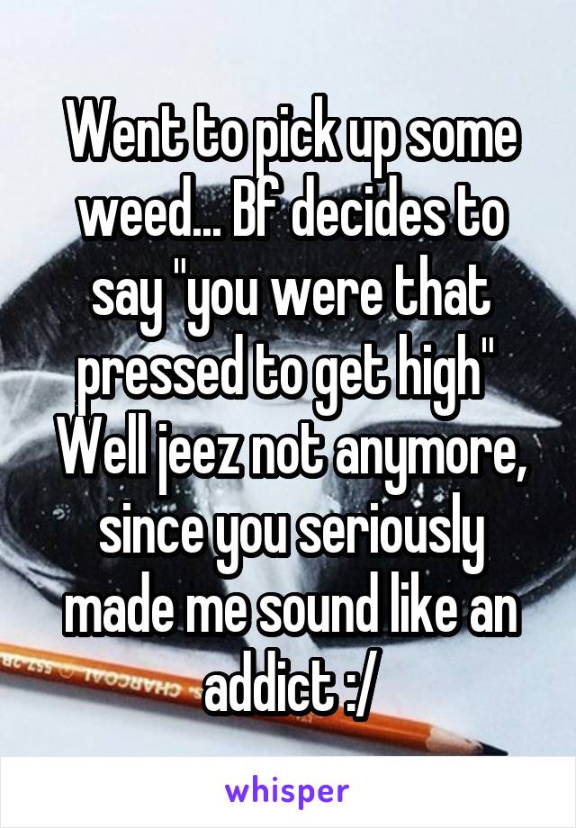 Went to pick up some weed... Bf decides to say "you were that pressed to get high" 
Well jeez not anymore, since you seriously made me sound like an addict :/