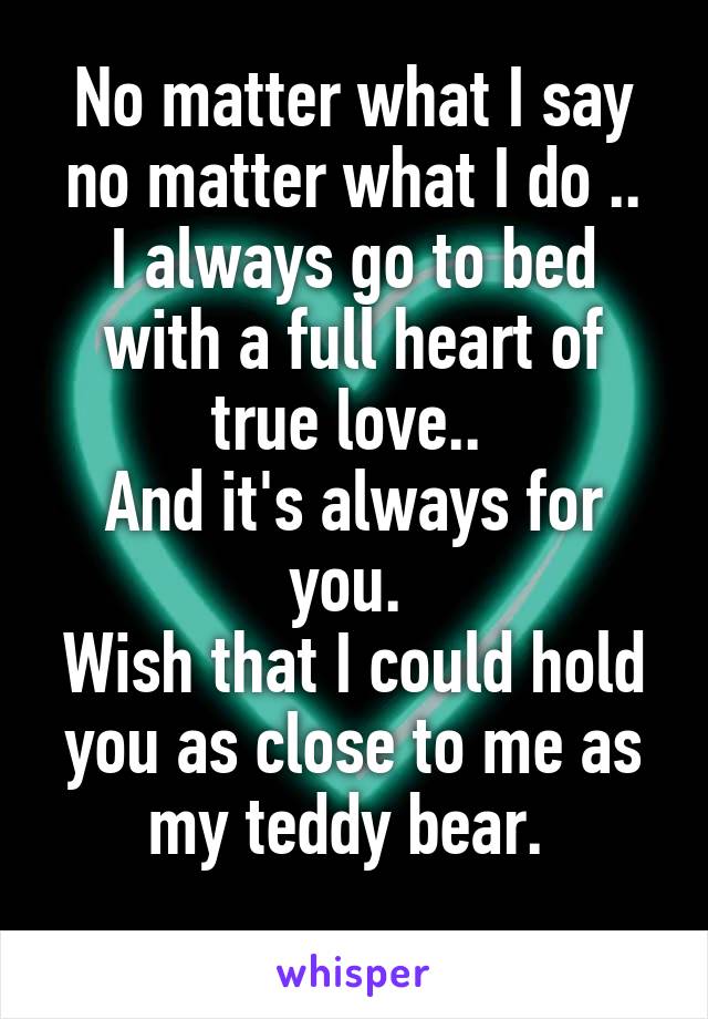 No matter what I say no matter what I do ..
I always go to bed with a full heart of true love.. 
And it's always for you. 
Wish that I could hold you as close to me as my teddy bear. 
