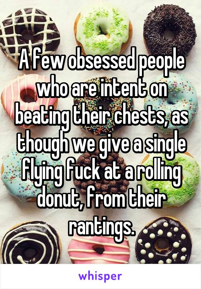 A few obsessed people who are intent on beating their chests, as though we give a single flying fuck at a rolling donut, from their rantings.