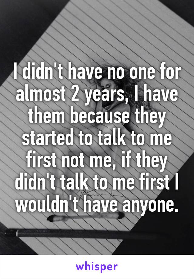 I didn't have no one for almost 2 years, I have them because they started to talk to me first not me, if they didn't talk to me first I wouldn't have anyone.