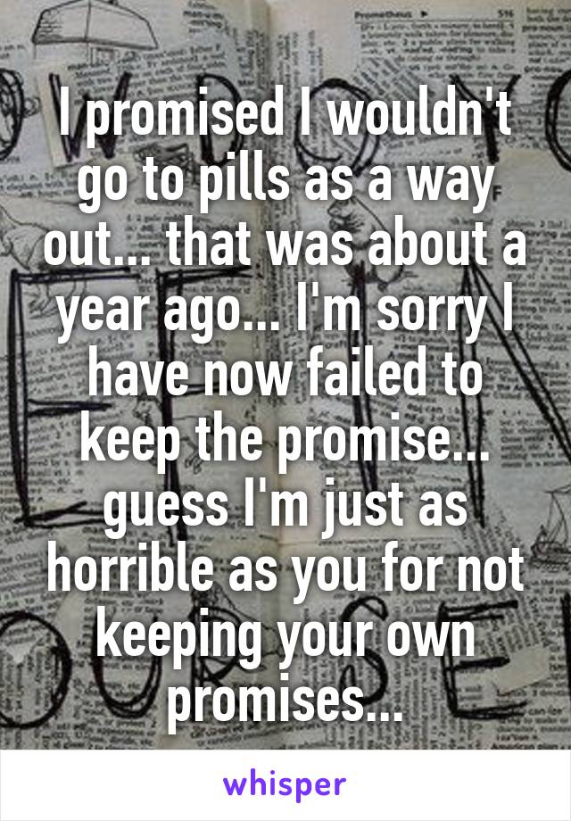 I promised I wouldn't go to pills as a way out... that was about a year ago... I'm sorry I have now failed to keep the promise... guess I'm just as horrible as you for not keeping your own promises...