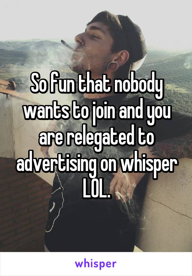 So fun that nobody wants to join and you are relegated to advertising on whisper LOL.