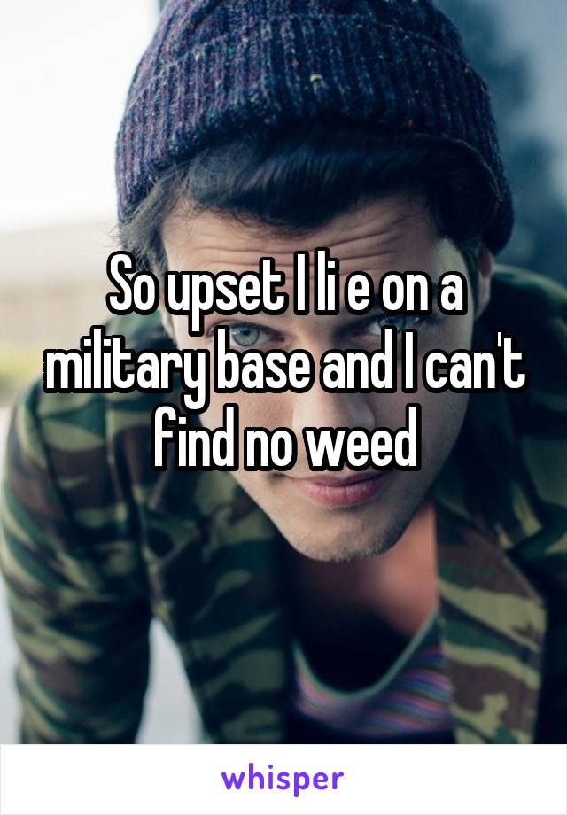 So upset I li e on a military base and I can't find no weed
