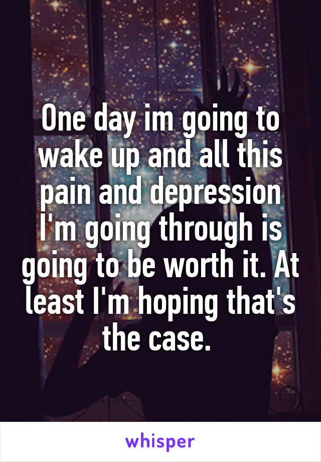 One day im going to wake up and all this pain and depression I'm going through is going to be worth it. At least I'm hoping that's the case. 