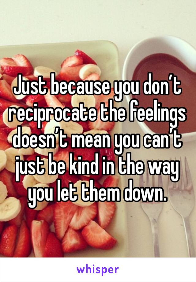 Just because you don’t reciprocate the feelings doesn’t mean you can’t just be kind in the way you let them down. 