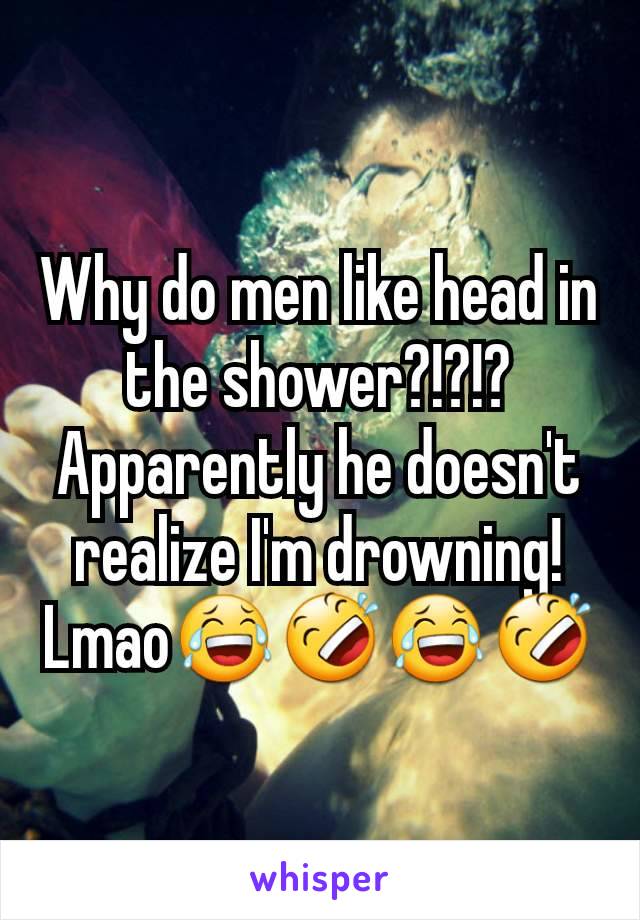 Why do men like head in  the shower?!?!? Apparently he doesn't realize I'm drowning!
Lmao😂🤣😂🤣
