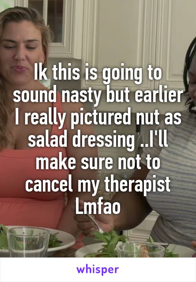 Ik this is going to sound nasty but earlier I really pictured nut as salad dressing ..I'll make sure not to cancel my therapist Lmfao