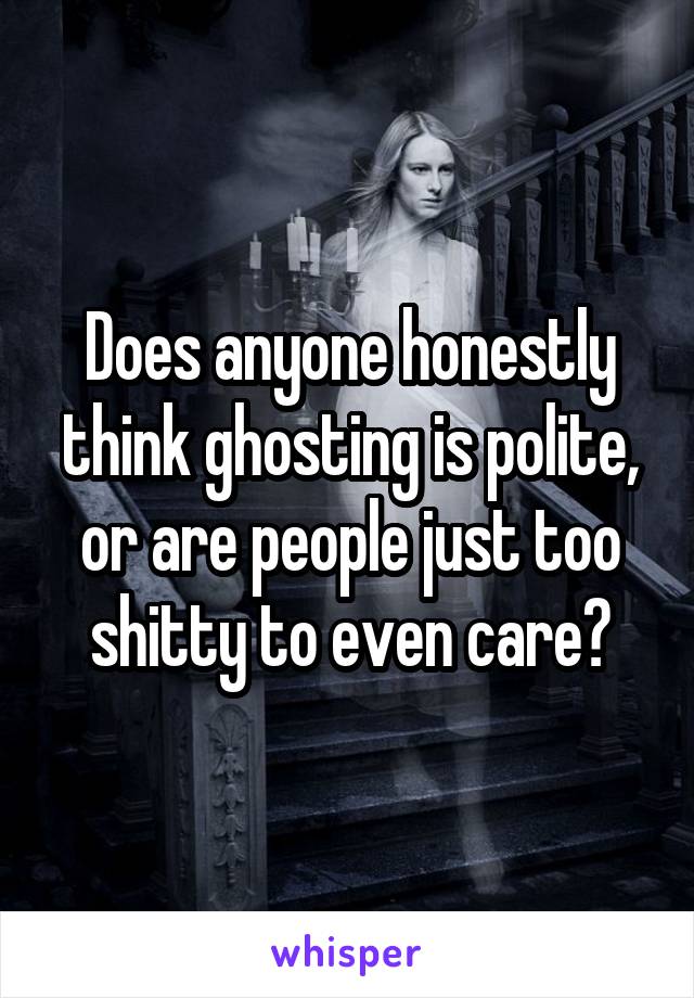 Does anyone honestly think ghosting is polite, or are people just too shitty to even care?
