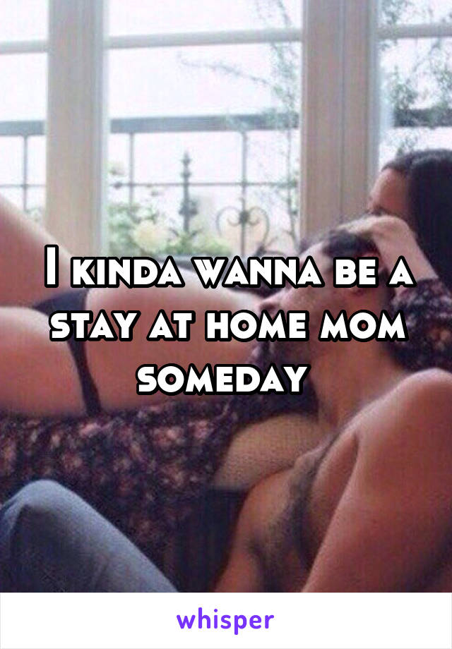 I kinda wanna be a stay at home mom someday 