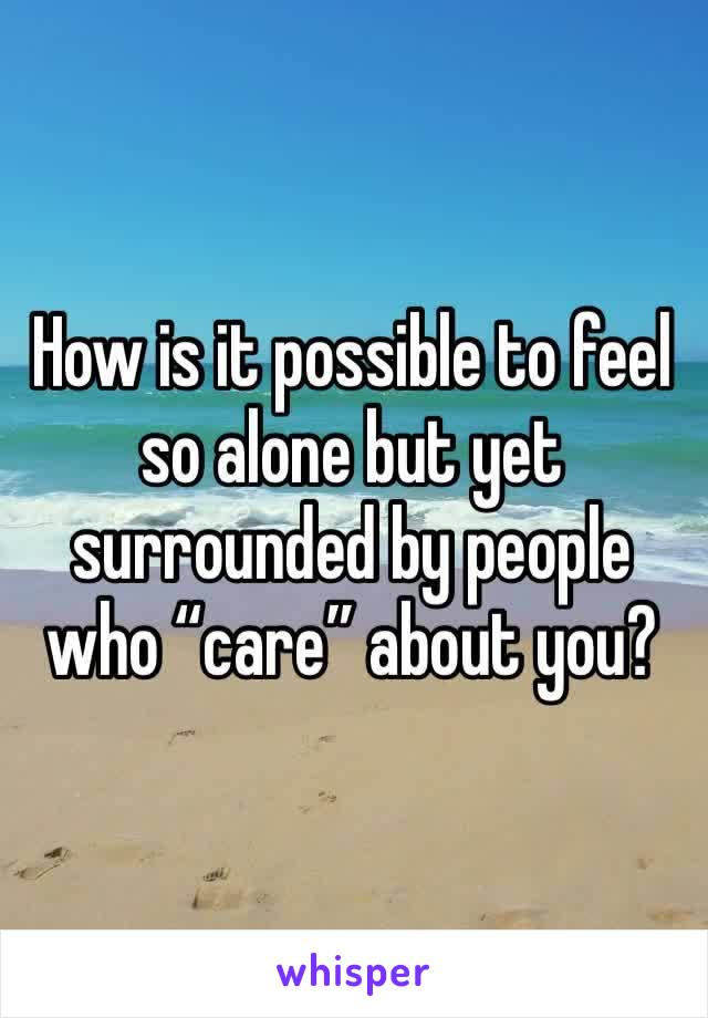 How is it possible to feel so alone but yet surrounded by people who “care” about you?