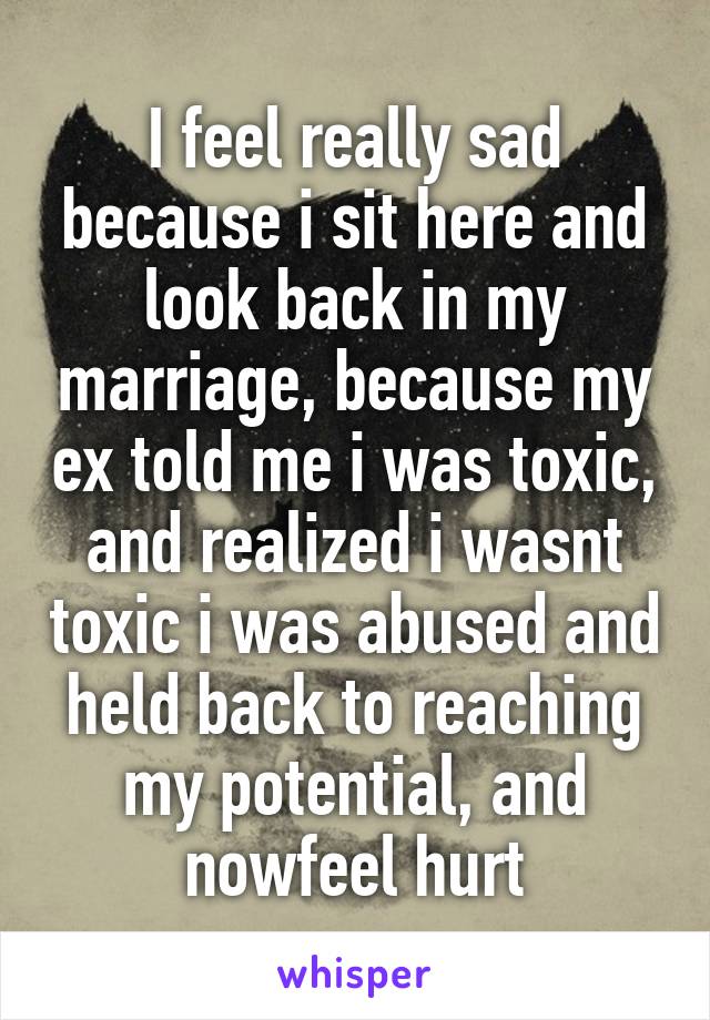 I feel really sad because i sit here and look back in my marriage, because my ex told me i was toxic, and realized i wasnt toxic i was abused and held back to reaching my potential, and nowfeel hurt