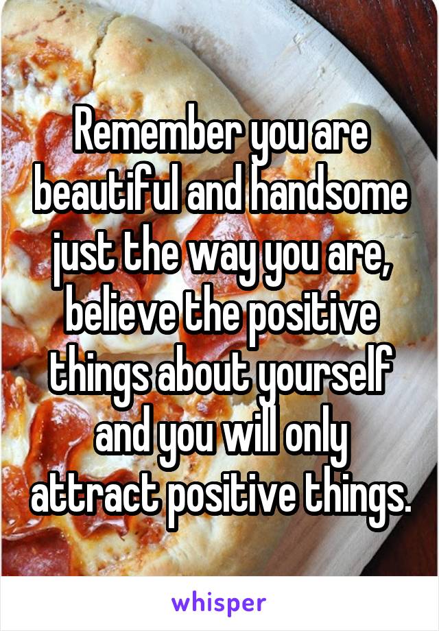Remember you are beautiful and handsome just the way you are, believe the positive things about yourself and you will only attract positive things.