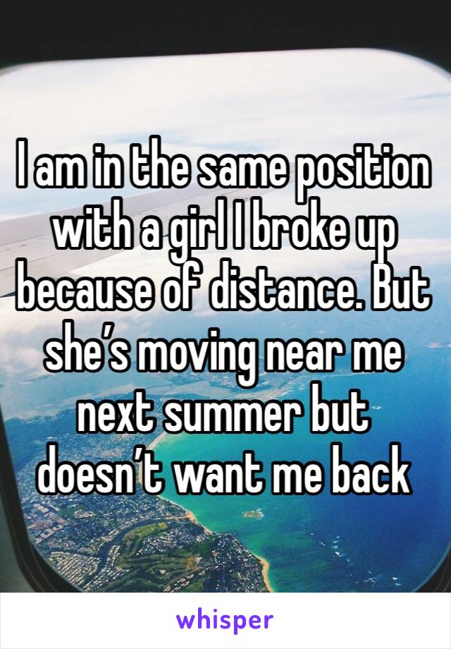 I am in the same position with a girl I broke up because of distance. But she’s moving near me next summer but doesn’t want me back 