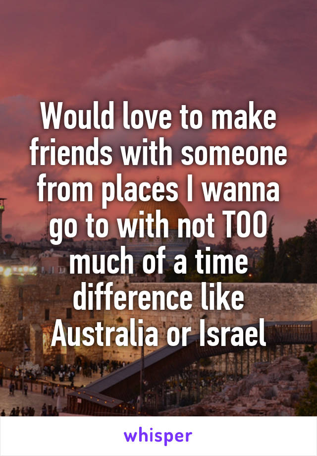 Would love to make friends with someone from places I wanna go to with not TOO much of a time difference like Australia or Israel