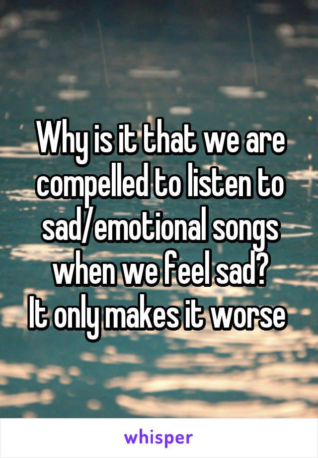 Why is it that we are compelled to listen to sad/emotional songs when we feel sad?
It only makes it worse 