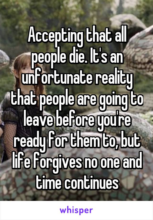 Accepting that all people die. It's an unfortunate reality that people are going to leave before you're ready for them to, but life forgives no one and time continues