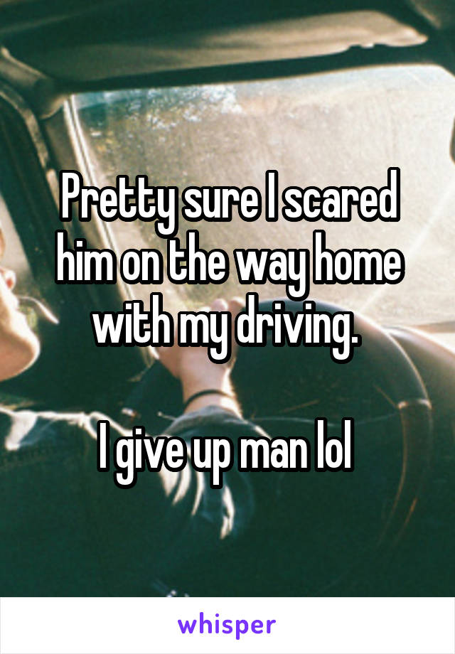 Pretty sure I scared him on the way home with my driving. 

I give up man lol 