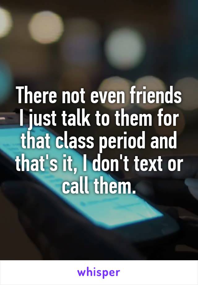 There not even friends I just talk to them for that class period and that's it, I don't text or call them.