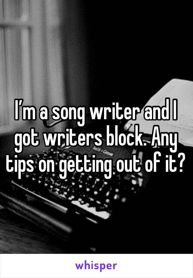 I’m a song writer and I got writers block. Any tips on getting out of it?