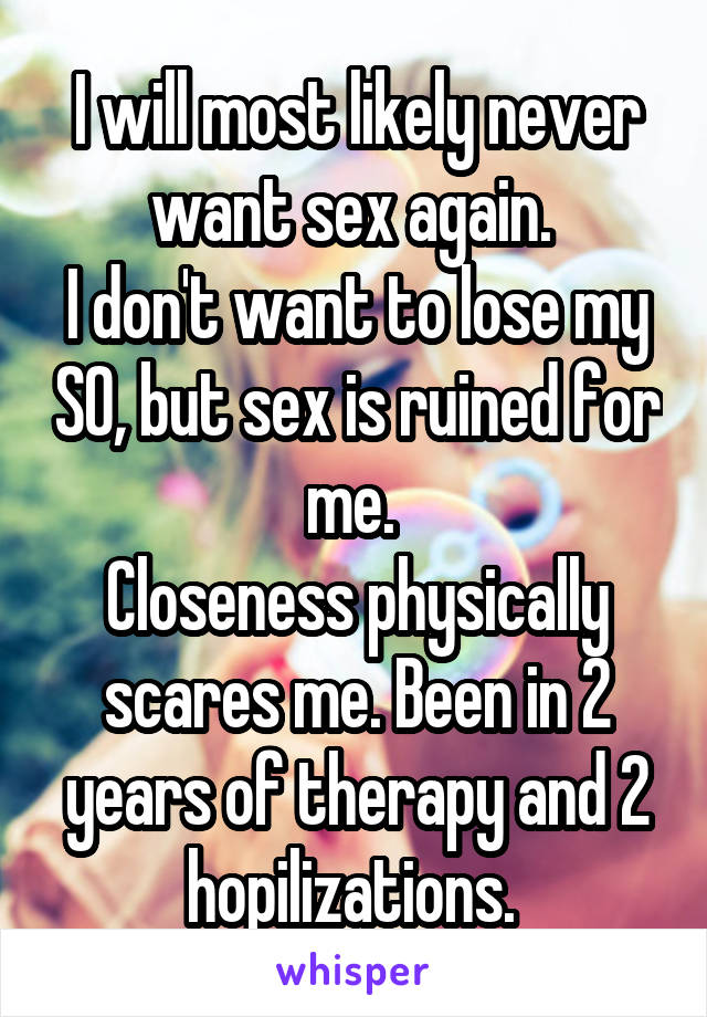 I will most likely never want sex again. 
I don't want to lose my SO, but sex is ruined for me. 
Closeness physically scares me. Been in 2 years of therapy and 2 hopilizations. 