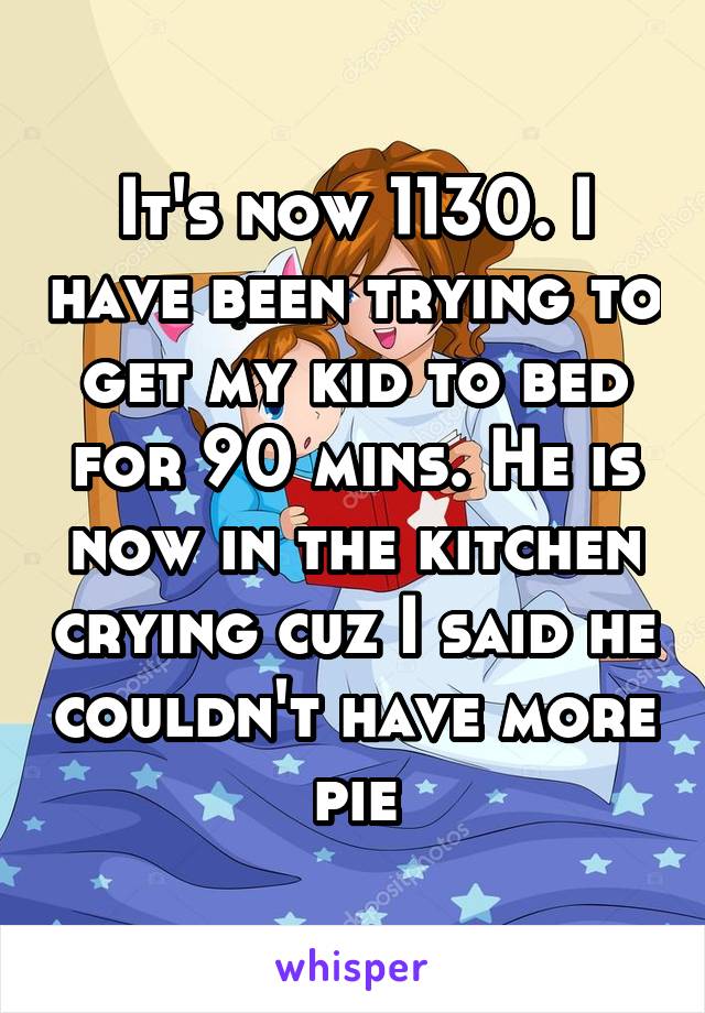 It's now 1130. I have been trying to get my kid to bed for 90 mins. He is now in the kitchen crying cuz I said he couldn't have more pie