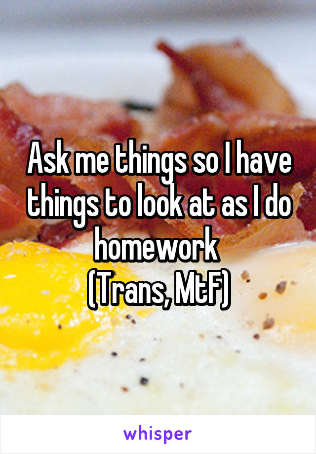 Ask me things so I have things to look at as I do homework 
(Trans, MtF)