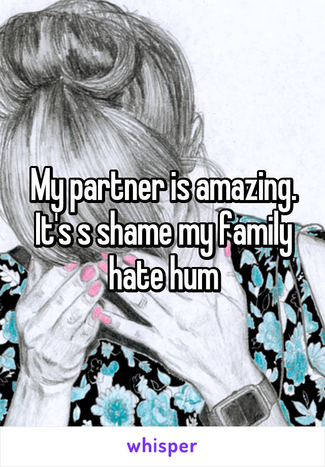 My partner is amazing. It's s shame my family hate hum