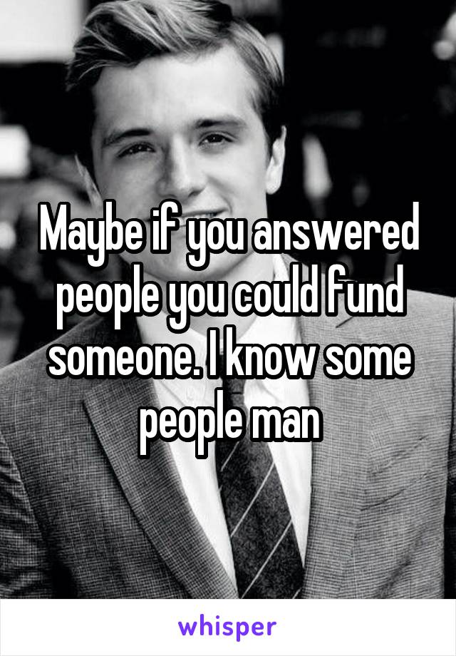 Maybe if you answered people you could fund someone. I know some people man