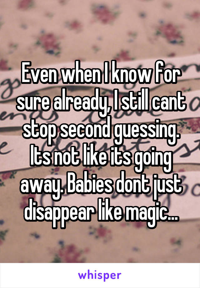 Even when I know for sure already, I still cant stop second guessing. Its not like its going away. Babies dont just disappear like magic...