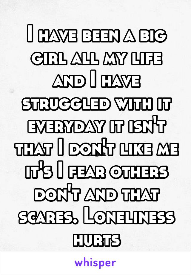 I have been a big girl all my life and I have struggled with it everyday it isn't that I don't like me it's I fear others don't and that scares. Loneliness hurts