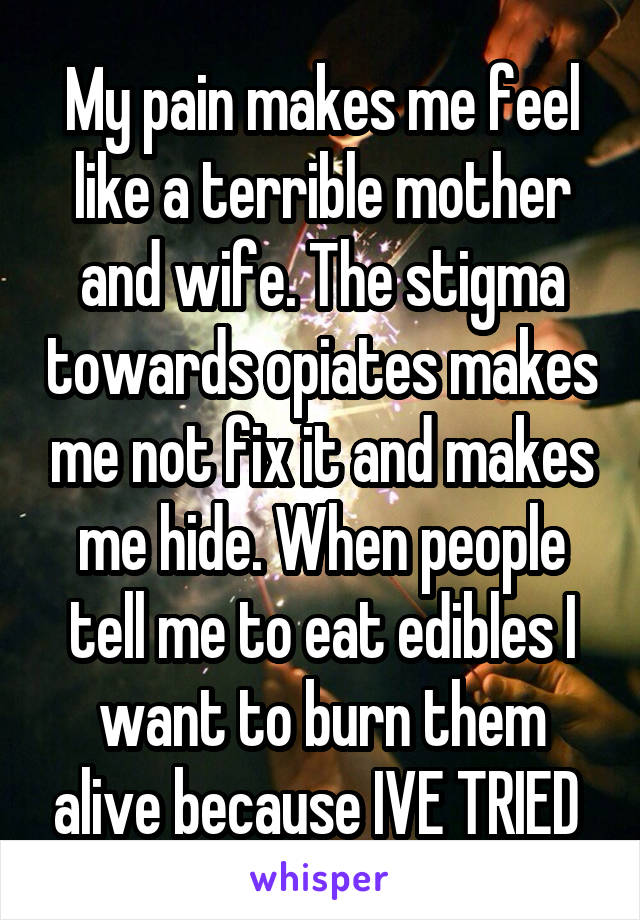 My pain makes me feel like a terrible mother and wife. The stigma towards opiates makes me not fix it and makes me hide. When people tell me to eat edibles I want to burn them alive because IVE TRIED 