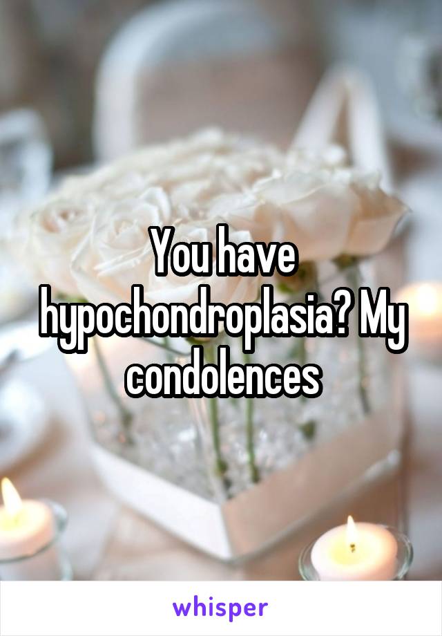 You have hypochondroplasia? My condolences