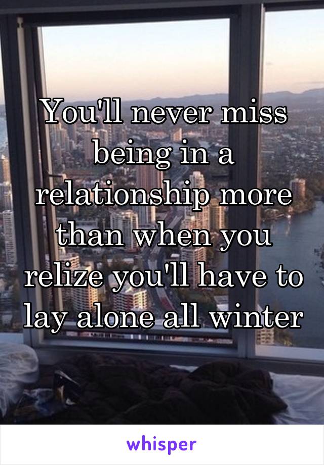 You'll never miss being in a relationship more than when you relize you'll have to lay alone all winter 