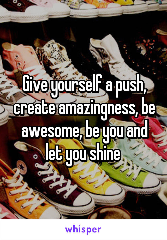 Give yourself a push, create amazingness, be awesome, be you and let you shine 