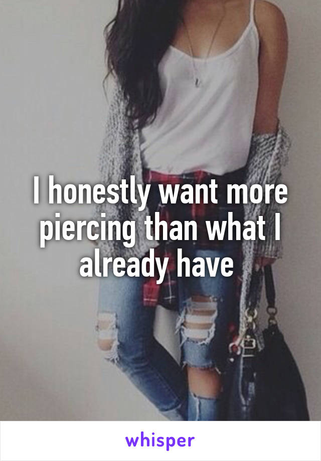 I honestly want more piercing than what I already have 