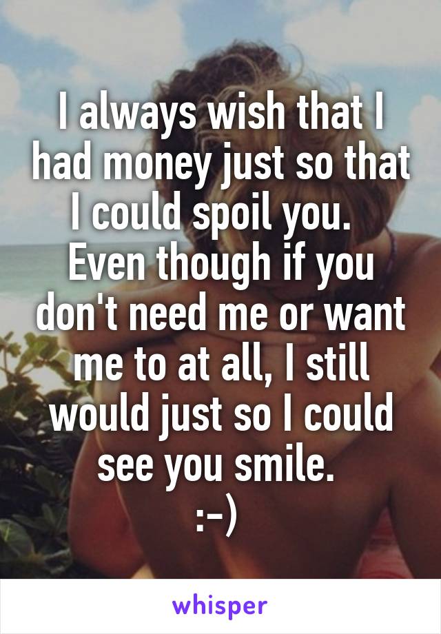 I always wish that I had money just so that I could spoil you.  
Even though if you don't need me or want me to at all, I still would just so I could see you smile. 
:-) 