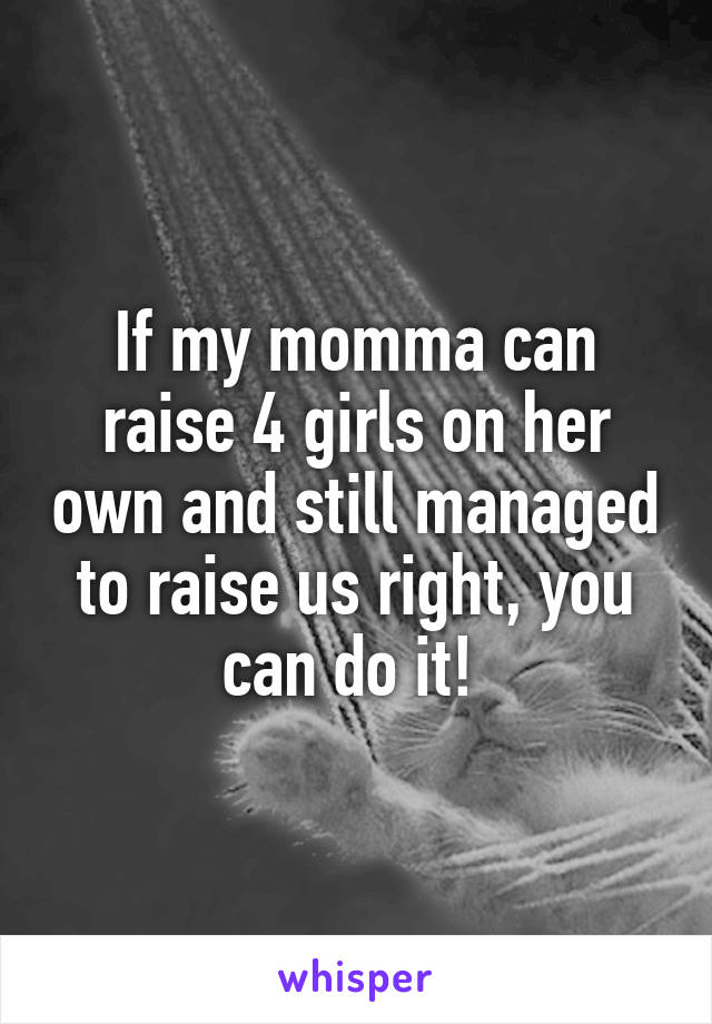 If my momma can raise 4 girls on her own and still managed to raise us right, you can do it! 